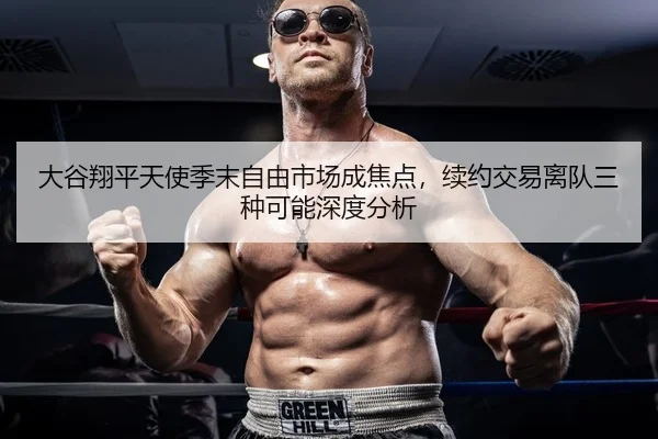 大谷翔平天使季末自由市场成焦点，续约交易离队三种可能深度分析